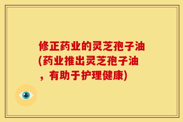 修正药业的灵芝孢子油(药业推出灵芝孢子油，有助于护理健康)