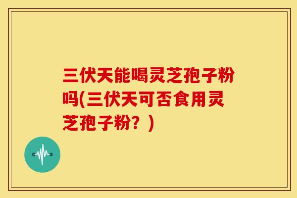 三伏天能喝灵芝孢子粉吗(三伏天可否食用灵芝孢子粉?) 三伏天能喝灵芝孢子粉吗(三伏天可否食用灵芝孢子粉?)