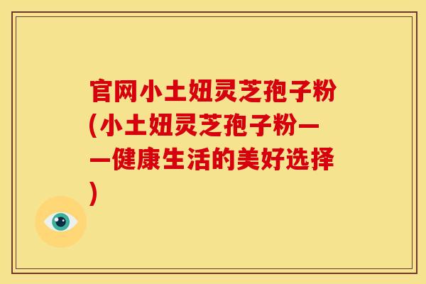 官网小土妞灵芝孢子粉(小土妞灵芝孢子粉——健康生活的美好选择) 官网小土妞灵芝孢子粉(小土妞灵芝孢子粉——健康生活的美好选择)