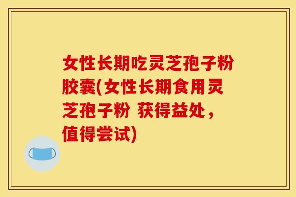 女性长期吃灵芝孢子粉胶囊(女性长期食用灵芝孢子粉 获得益处,值得尝试) 女性长期吃灵芝孢子粉胶囊(女性长期食用灵芝孢子粉 获得益处,值得尝试)