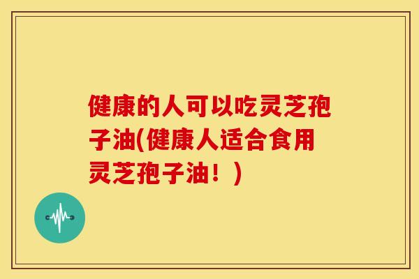 健康的人可以吃灵芝孢子油(健康人适合食用灵芝孢子油!) 健康的人可以吃灵芝孢子油(健康人适合食用灵芝孢子油!)