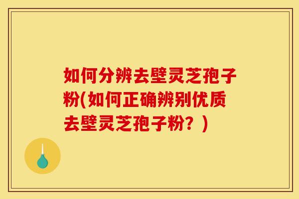 如何分辨去壁灵芝孢子粉(如何正确辨别优质去壁灵芝孢子粉?) 如何分辨去壁灵芝孢子粉(如何正确辨别优质去壁灵芝孢子粉?)