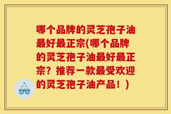 哪个品牌的灵芝孢子油好正宗(哪个品牌的灵芝孢子油好正宗？推荐一款受欢迎的灵芝孢子油产品！)