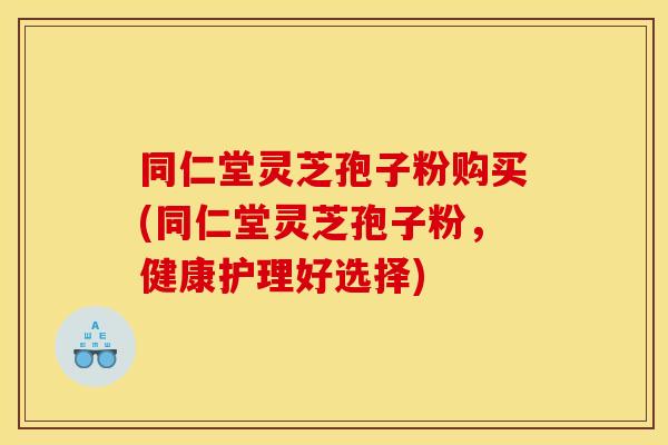 同仁堂灵芝孢子粉购买(同仁堂灵芝孢子粉,健康护理好选择) 同仁堂灵芝孢子粉购买(同仁堂灵芝孢子粉,健康护理好选择)