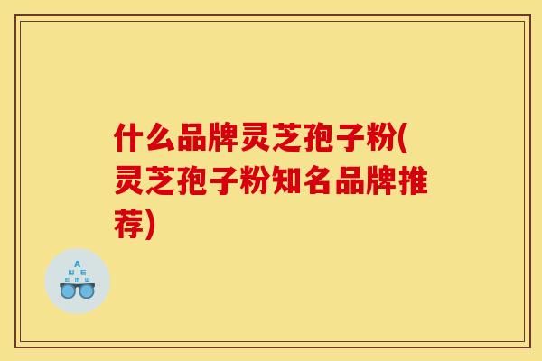 什么品牌灵芝孢子粉(灵芝孢子粉知名品牌推荐) 什么品牌灵芝孢子粉(灵芝孢子粉知名品牌推荐)