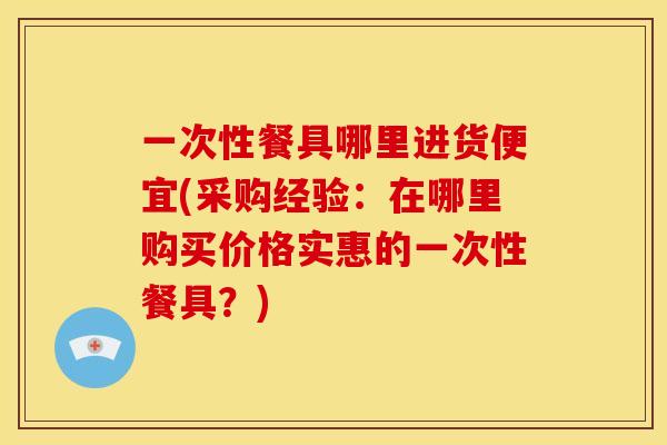 一次性餐具哪里进货便宜(采购经验:在哪里购买价格实惠的一次性餐具?) 一次性餐具哪里进货便宜(采购经验:在哪里购买价格实惠的一次性餐具?)
