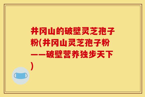 井冈山的破壁灵芝孢子粉(井冈山灵芝孢子粉——破壁营养独步天下) 井冈山的破壁灵芝孢子粉(井冈山灵芝孢子粉——破壁营养独步天下)