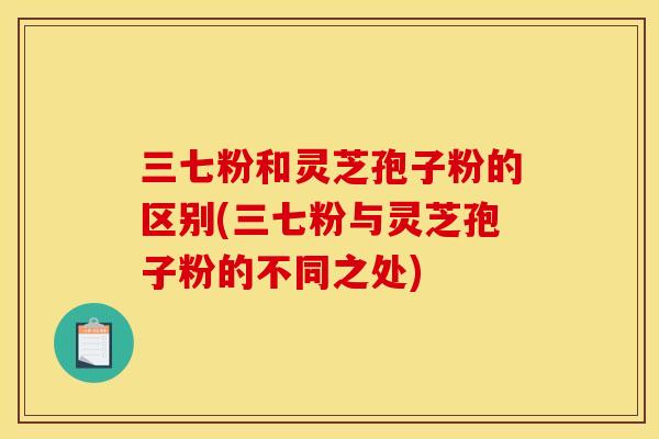 三七粉和灵芝孢子粉的区别(三七粉与灵芝孢子粉的不同之处)