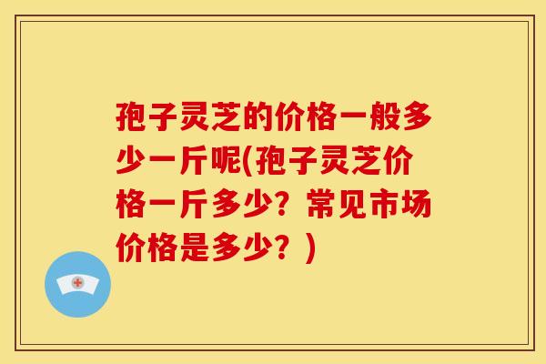 孢子灵芝的价格一般多少一斤呢(孢子灵芝价格一斤多少?常见市场价格是多少?) 孢子灵芝的价格一般多少一斤呢(孢子灵芝价格一斤多少?常见市场价格是多少?)