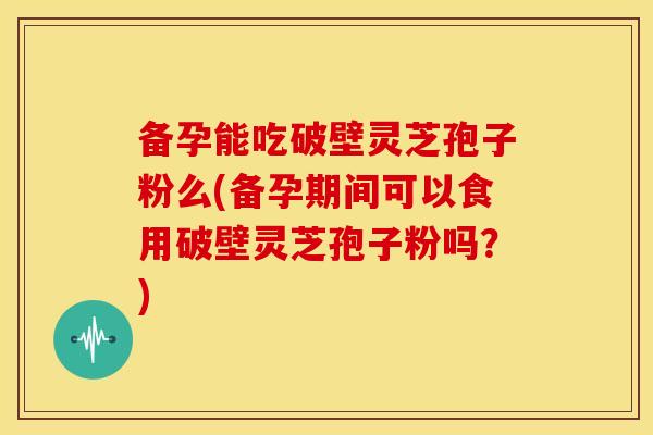 备孕能吃破壁灵芝孢子粉么(备孕期间可以食用破壁灵芝孢子粉吗？)