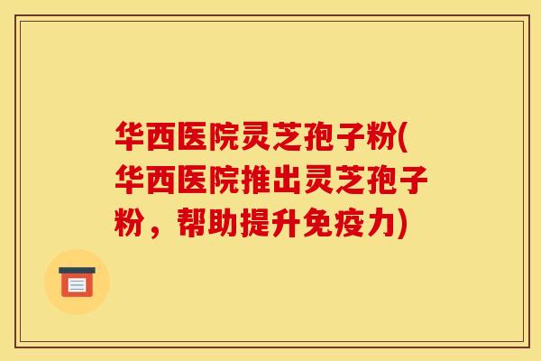 华西医院灵芝孢子粉(华西医院推出灵芝孢子粉，帮助提升免疫力)