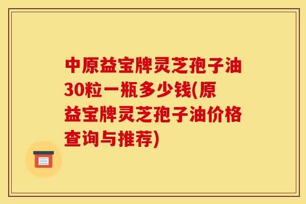 中原益宝牌灵芝孢子油30粒一瓶多少钱(原益宝牌灵芝孢子油价格查询与推荐) 中原益宝牌灵芝孢子油30粒一瓶多少钱(原益宝牌灵芝孢子油价格查询与推荐)