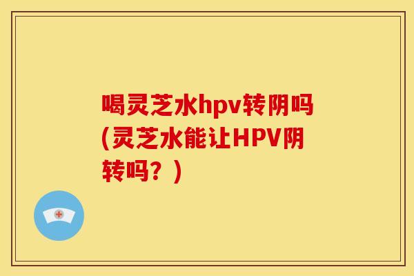 喝灵芝水hpv转阴吗(灵芝水能让HPV阴转吗?) 喝灵芝水hpv转阴吗(灵芝水能让HPV阴转吗?)