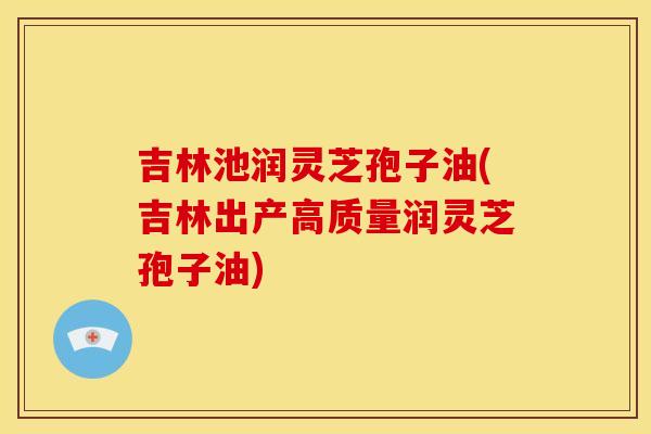 吉林池润灵芝孢子油(吉林出产高质量润灵芝孢子油) 吉林池润灵芝孢子油(吉林出产高质量润灵芝孢子油)