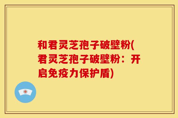 和君灵芝孢子破壁粉(君灵芝孢子破壁粉:开启免疫力保护盾) 和君灵芝孢子破壁粉(君灵芝孢子破壁粉:开启免疫力保护盾)