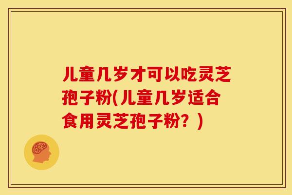 儿童几岁才可以吃灵芝孢子粉(儿童几岁适合食用灵芝孢子粉?) 儿童几岁才可以吃灵芝孢子粉(儿童几岁适合食用灵芝孢子粉?)