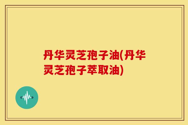 丹华灵芝孢子油(丹华灵芝孢子萃取油) 丹华灵芝孢子油(丹华灵芝孢子萃取油)