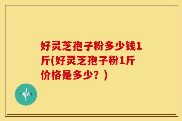 好灵芝孢子粉多少钱1斤(好灵芝孢子粉1斤价格是多少?) 好灵芝孢子粉多少钱1斤(好灵芝孢子粉1斤价格是多少?)