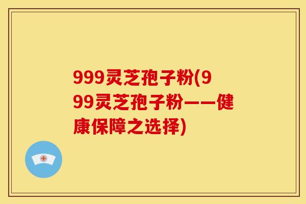 999灵芝孢子粉(999灵芝孢子粉——健康保障之选择) 999灵芝孢子粉(999灵芝孢子粉——健康保障之选择)