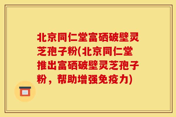 北京同仁堂富硒破壁灵芝孢子粉(北京同仁堂推出富硒破壁灵芝孢子粉,帮助增强免疫力) 北京同仁堂富硒破壁灵芝孢子粉(北京同仁堂推出富硒破壁灵芝孢子粉,帮助增强免疫力)