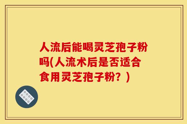 人流后能喝灵芝孢子粉吗(人流术后是否适合食用灵芝孢子粉?) 人流后能喝灵芝孢子粉吗(人流术后是否适合食用灵芝孢子粉?)
