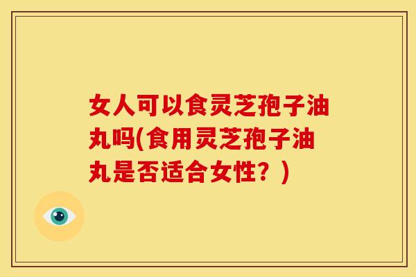 女人可以食灵芝孢子油丸吗(食用灵芝孢子油丸是否适合女性?) 女人可以食灵芝孢子油丸吗(食用灵芝孢子油丸是否适合女性?)