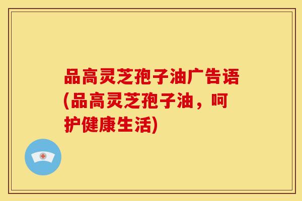 品高灵芝孢子油广告语(品高灵芝孢子油,呵护健康生活) 品高灵芝孢子油广告语(品高灵芝孢子油,呵护健康生活)