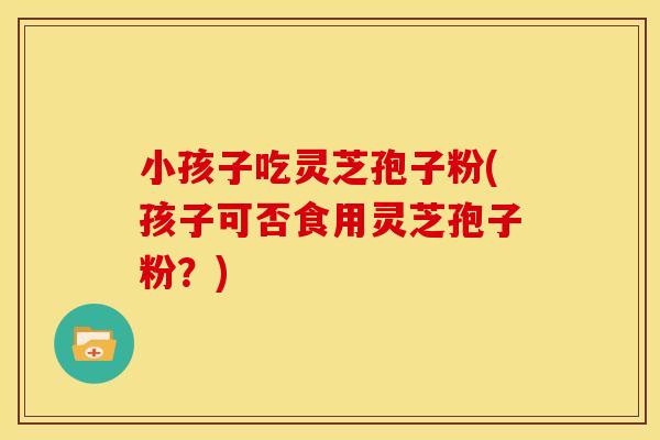 小孩子吃灵芝孢子粉(孩子可否食用灵芝孢子粉？)