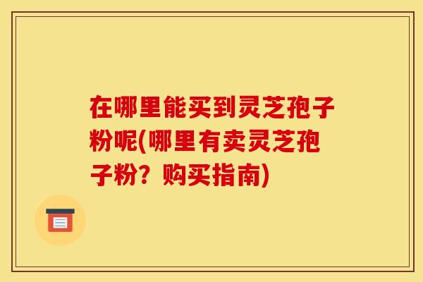 在哪里能买到灵芝孢子粉呢(哪里有卖灵芝孢子粉?购买指南) 在哪里能买到灵芝孢子粉呢(哪里有卖灵芝孢子粉?购买指南)