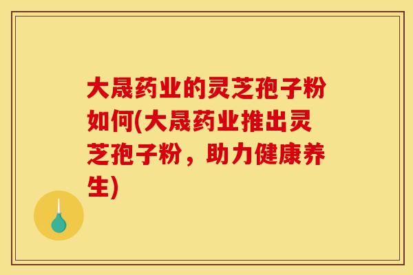 大晟药业的灵芝孢子粉如何(大晟药业推出灵芝孢子粉，助力健康养生)