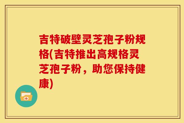 吉特破壁灵芝孢子粉规格(吉特推出高规格灵芝孢子粉,助您保持健康) 吉特破壁灵芝孢子粉规格(吉特推出高规格灵芝孢子粉,助您保持健康)
