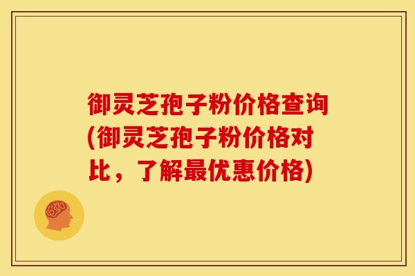 御灵芝孢子粉价格查询(御灵芝孢子粉价格对比,了解优惠价格) 御灵芝孢子粉价格查询(御灵芝孢子粉价格对比,了解优惠价格)