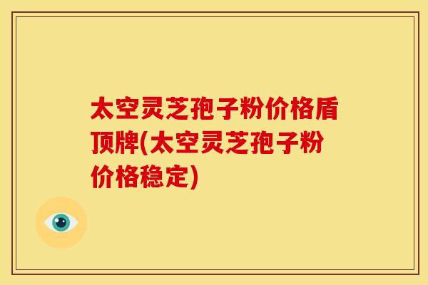 太空灵芝孢子粉价格盾顶牌(太空灵芝孢子粉价格稳定) 太空灵芝孢子粉价格盾顶牌(太空灵芝孢子粉价格稳定)
