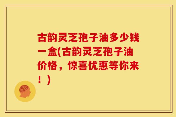 古韵灵芝孢子油多少钱一盒(古韵灵芝孢子油价格,惊喜优惠等你来!) 古韵灵芝孢子油多少钱一盒(古韵灵芝孢子油价格,惊喜优惠等你来!)
