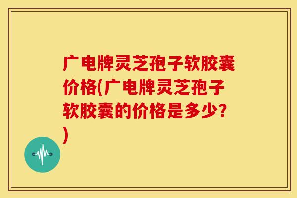 广电牌灵芝孢子软胶囊价格(广电牌灵芝孢子软胶囊的价格是多少?) 广电牌灵芝孢子软胶囊价格(广电牌灵芝孢子软胶囊的价格是多少?)