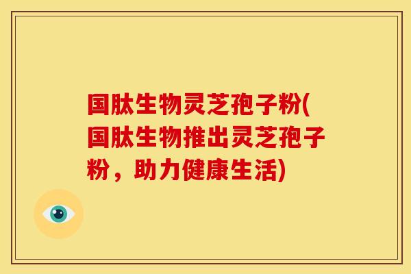 国肽生物灵芝孢子粉(国肽生物推出灵芝孢子粉,助力健康生活) 国肽生物灵芝孢子粉(国肽生物推出灵芝孢子粉,助力健康生活)