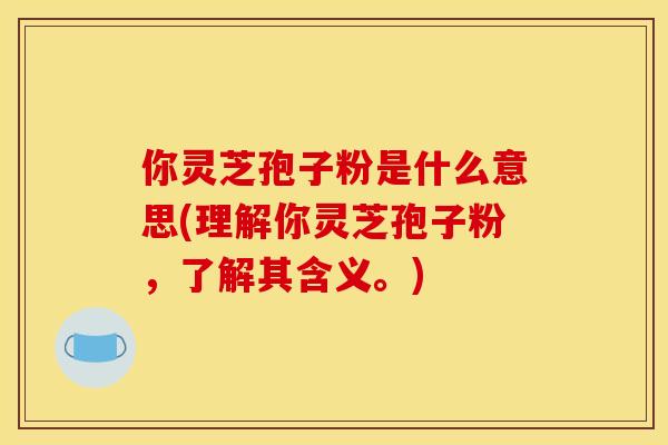 你灵芝孢子粉是什么意思(理解你灵芝孢子粉,了解其含义。) 你灵芝孢子粉是什么意思(理解你灵芝孢子粉,了解其含义。)