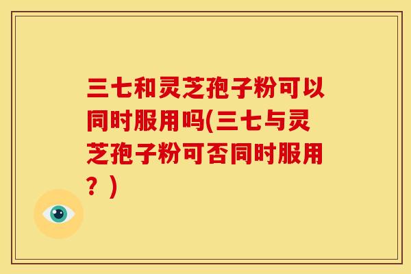 三七和灵芝孢子粉可以同时服用吗(三七与灵芝孢子粉可否同时服用？)