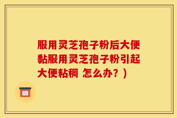 服用灵芝孢子粉后大便黏服用灵芝孢子粉引起大便粘稠 怎么办?) 服用灵芝孢子粉后大便黏服用灵芝孢子粉引起大便粘稠 怎么办?)