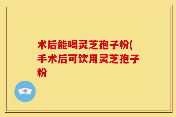 术后能喝灵芝孢子粉(手术后可饮用灵芝孢子粉 术后能喝灵芝孢子粉(手术后可饮用灵芝孢子粉
