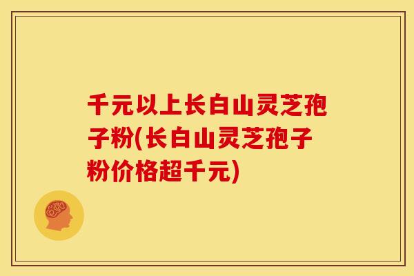 千元以上长白山灵芝孢子粉(长白山灵芝孢子粉价格超千元) 千元以上长白山灵芝孢子粉(长白山灵芝孢子粉价格超千元)