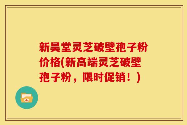 新昊堂灵芝破壁孢子粉价格(新高端灵芝破壁孢子粉,限时促销!) 新昊堂灵芝破壁孢子粉价格(新高端灵芝破壁孢子粉,限时促销!)