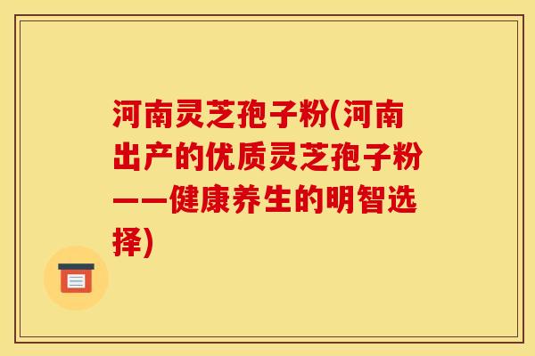河南灵芝孢子粉(河南出产的优质灵芝孢子粉——健康养生的明智选择) 河南灵芝孢子粉(河南出产的优质灵芝孢子粉——健康养生的明智选择)