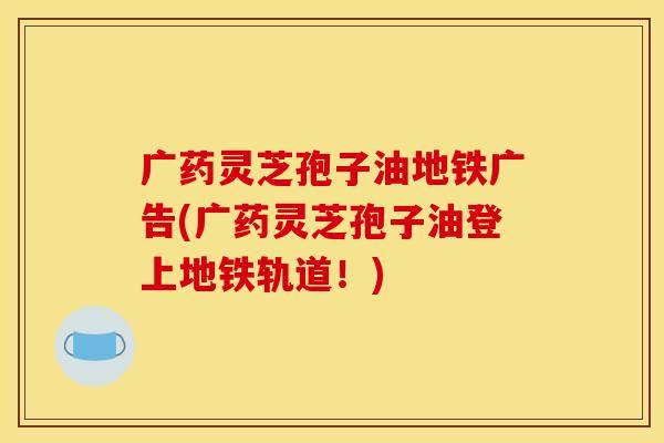 广药灵芝孢子油地铁广告(广药灵芝孢子油登上地铁轨道！)
