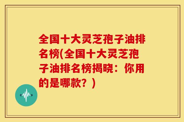 全国十大灵芝孢子油排名榜(全国十大灵芝孢子油排名榜揭晓:你用的是哪款?) 全国十大灵芝孢子油排名榜(全国十大灵芝孢子油排名榜揭晓:你用的是哪款?)