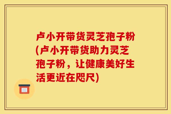 卢小开带货灵芝孢子粉(卢小开带货助力灵芝孢子粉,让健康美好生活更近在咫尺) 卢小开带货灵芝孢子粉(卢小开带货助力灵芝孢子粉,让健康美好生活更近在咫尺)