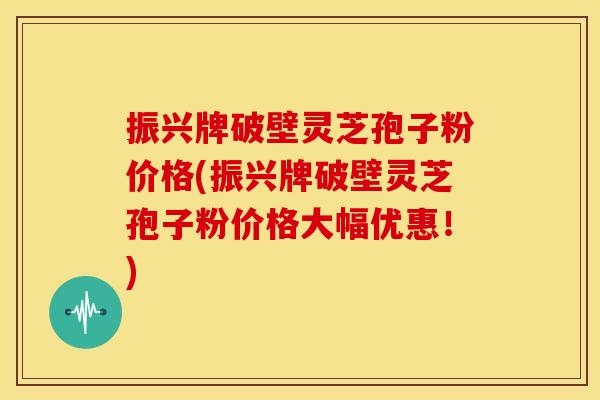 振兴牌破壁灵芝孢子粉价格(振兴牌破壁灵芝孢子粉价格大幅优惠!) 振兴牌破壁灵芝孢子粉价格(振兴牌破壁灵芝孢子粉价格大幅优惠!)