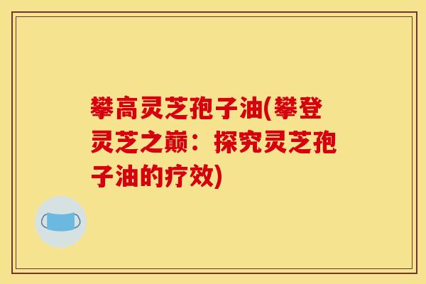 攀高灵芝孢子油(攀登灵芝之巅:探究灵芝孢子油的疗效) 攀高灵芝孢子油(攀登灵芝之巅:探究灵芝孢子油的疗效)