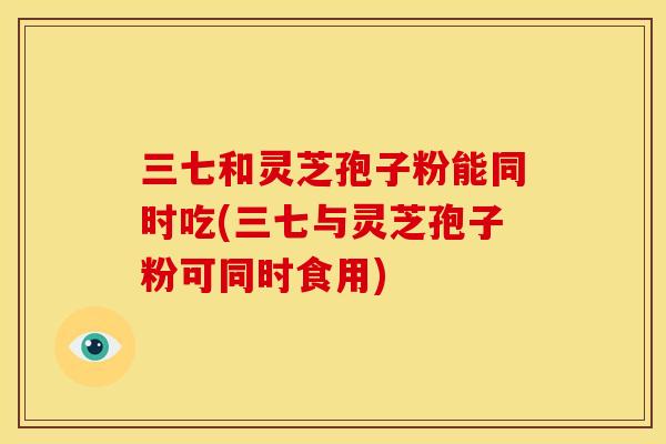 三七和灵芝孢子粉能同时吃(三七与灵芝孢子粉可同时食用) 三七和灵芝孢子粉能同时吃(三七与灵芝孢子粉可同时食用)