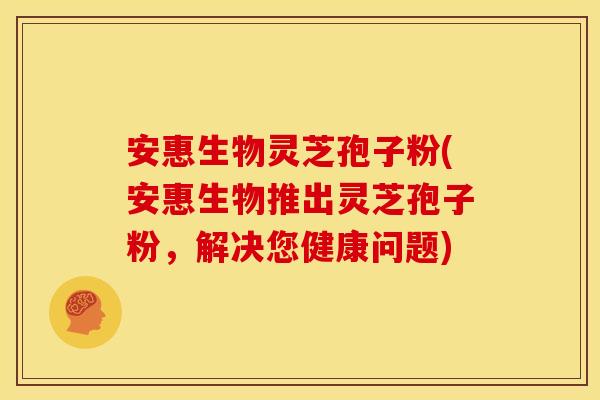安惠生物灵芝孢子粉(安惠生物推出灵芝孢子粉,解决您健康问题) 安惠生物灵芝孢子粉(安惠生物推出灵芝孢子粉,解决您健康问题)